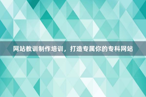 网站教训制作培训，打造专属你的专科网站